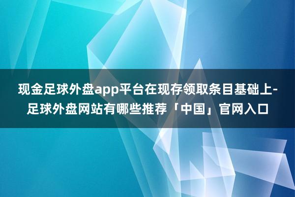现金足球外盘app平台在现存领取条目基础上-足球外盘网站有哪些推荐「中国」官网入口