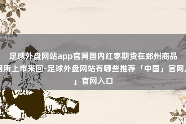 足球外盘网站app官网国内红枣期货在郑州商品来回所上市来回-足球外盘网站有哪些推荐「中国」官网入口