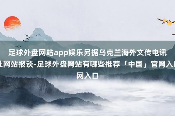 足球外盘网站app娱乐另据乌克兰海外文传电讯社网站报谈-足球外盘网站有哪些推荐「中国」官网入口