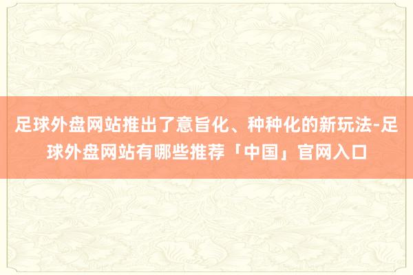 足球外盘网站推出了意旨化、种种化的新玩法-足球外盘网站有哪些推荐「中国」官网入口