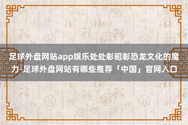 足球外盘网站app娱乐处处彰昭彰恐龙文化的魔力-足球外盘网站有哪些推荐「中国」官网入口