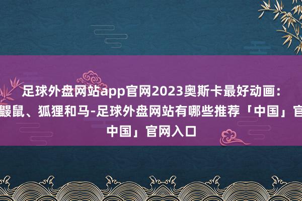 足球外盘网站app官网2023奥斯卡最好动画：男孩、鼹鼠、狐狸和马-足球外盘网站有哪些推荐「中国」官网入口