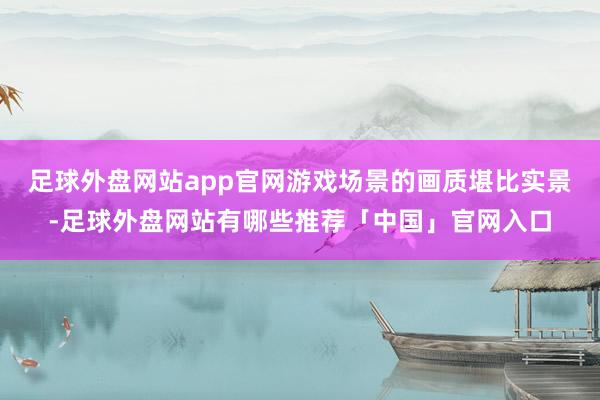 足球外盘网站app官网游戏场景的画质堪比实景-足球外盘网站有哪些推荐「中国」官网入口