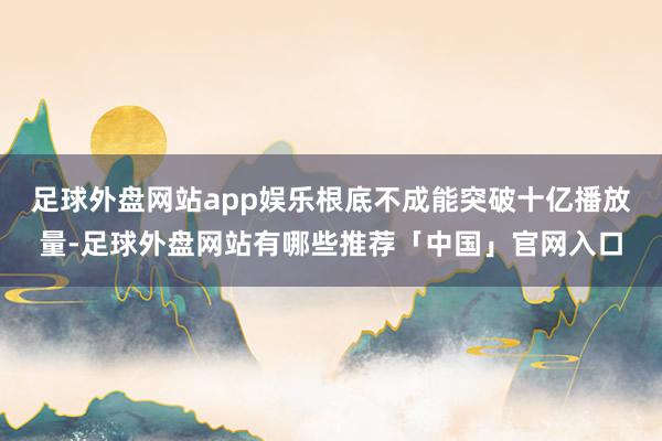足球外盘网站app娱乐根底不成能突破十亿播放量-足球外盘网站有哪些推荐「中国」官网入口