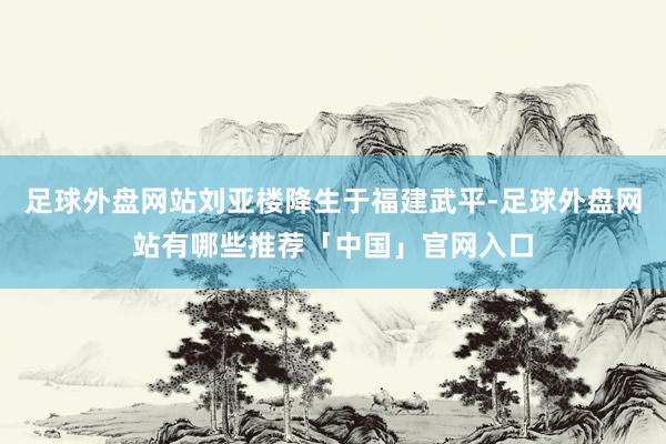 足球外盘网站刘亚楼降生于福建武平-足球外盘网站有哪些推荐「中国」官网入口