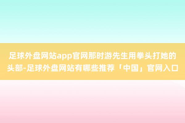 足球外盘网站app官网那时游先生用拳头打她的头部-足球外盘网站有哪些推荐「中国」官网入口