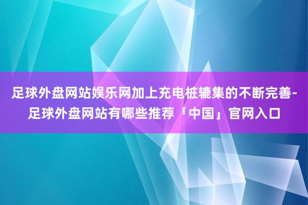 足球外盘网站娱乐网加上充电桩辘集的不断完善-足球外盘网站有哪些推荐「中国」官网入口
