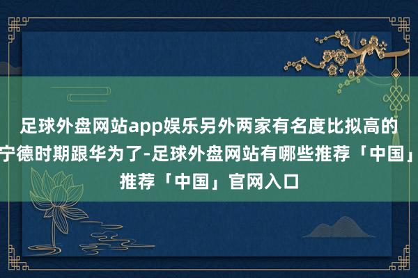 足球外盘网站app娱乐另外两家有名度比拟高的激动等于宁德时期跟华为了-足球外盘网站有哪些推荐「中国」官网入口