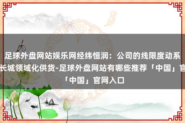 足球外盘网站娱乐网经纬恒润：公司的线限度动系统已向长城领域化供货-足球外盘网站有哪些推荐「中国」官网入口