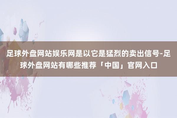 足球外盘网站娱乐网是以它是猛烈的卖出信号-足球外盘网站有哪些推荐「中国」官网入口