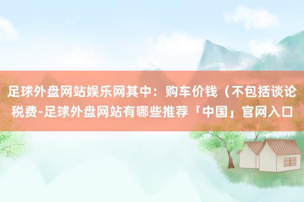 足球外盘网站娱乐网其中：购车价钱（不包括谈论税费-足球外盘网站有哪些推荐「中国」官网入口