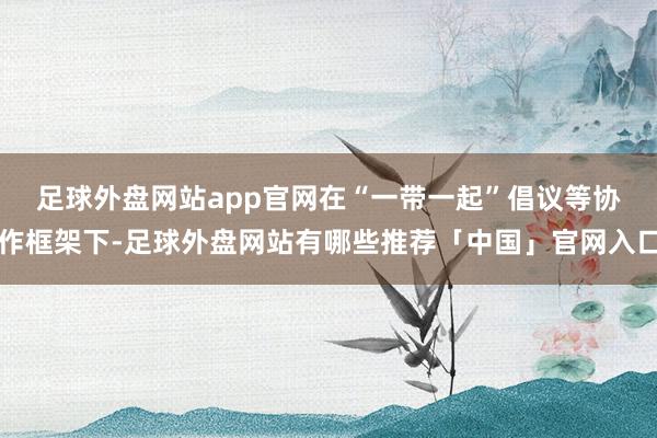 足球外盘网站app官网　　在“一带一起”倡议等协作框架下-足球外盘网站有哪些推荐「中国」官网入口