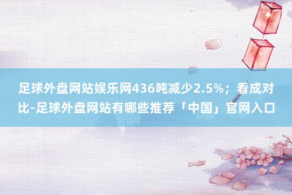 足球外盘网站娱乐网436吨减少2.5%；看成对比-足球外盘网站有哪些推荐「中国」官网入口