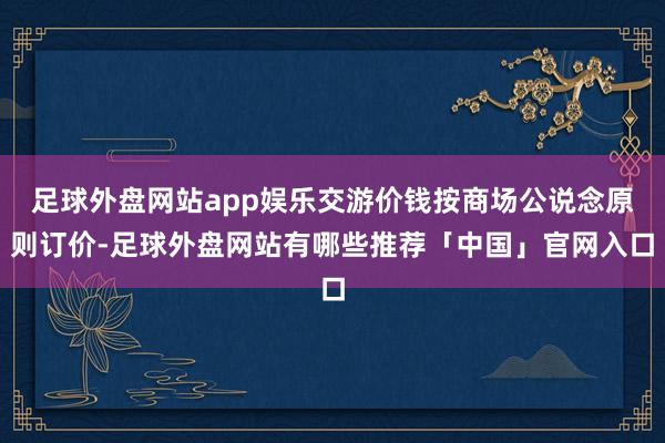 足球外盘网站app娱乐交游价钱按商场公说念原则订价-足球外盘网站有哪些推荐「中国」官网入口