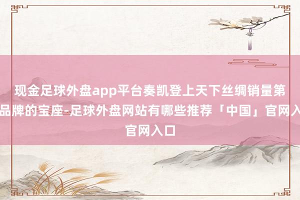 现金足球外盘app平台奏凯登上天下丝绸销量第一品牌的宝座-足球外盘网站有哪些推荐「中国」官网入口