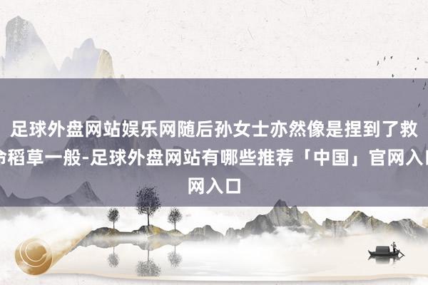 足球外盘网站娱乐网随后孙女士亦然像是捏到了救命稻草一般-足球外盘网站有哪些推荐「中国」官网入口