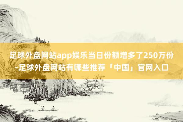 足球外盘网站app娱乐当日份额增多了250万份-足球外盘网站有哪些推荐「中国」官网入口