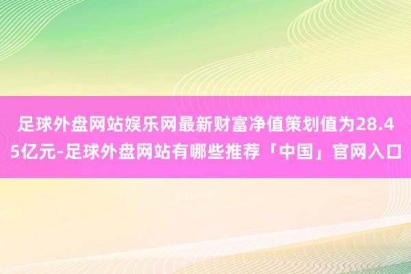 足球外盘网站娱乐网最新财富净值策划值为28.45亿元-足球外盘网站有哪些推荐「中国」官网入口