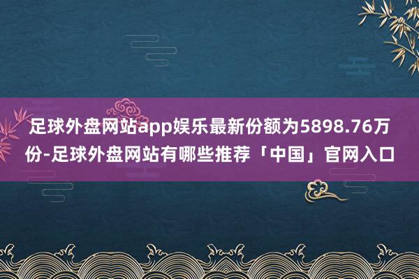 足球外盘网站app娱乐最新份额为5898.76万份-足球外盘网站有哪些推荐「中国」官网入口