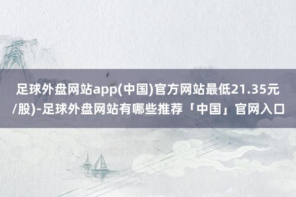 足球外盘网站app(中国)官方网站最低21.35元/股)-足球外盘网站有哪些推荐「中国」官网入口