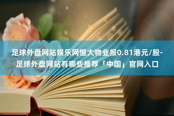 足球外盘网站娱乐网恒大物业报0.81港元/股-足球外盘网站有哪些推荐「中国」官网入口