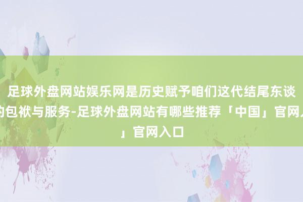 足球外盘网站娱乐网是历史赋予咱们这代结尾东谈主的包袱与服务-足球外盘网站有哪些推荐「中国」官网入口