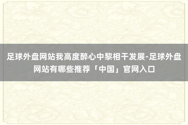 足球外盘网站我高度醉心中黎相干发展-足球外盘网站有哪些推荐「中国」官网入口