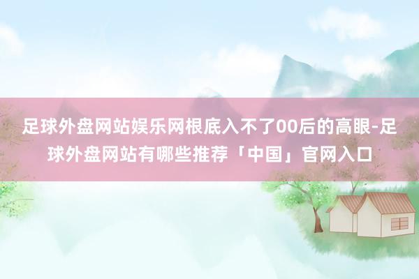 足球外盘网站娱乐网根底入不了00后的高眼-足球外盘网站有哪些推荐「中国」官网入口
