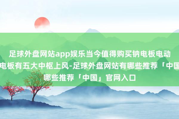 足球外盘网站app娱乐当今值得购买钠电板电动车吗天然钠电板有五大中枢上风-足球外盘网站有哪些推荐「中国」官网入口