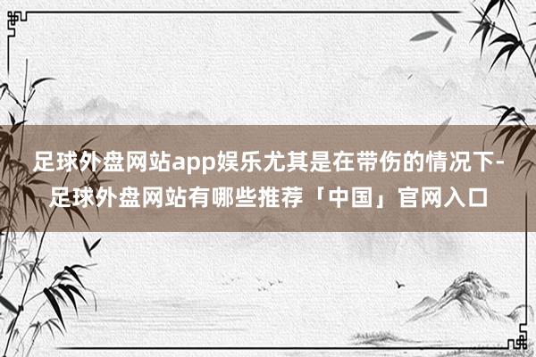 足球外盘网站app娱乐尤其是在带伤的情况下-足球外盘网站有哪些推荐「中国」官网入口