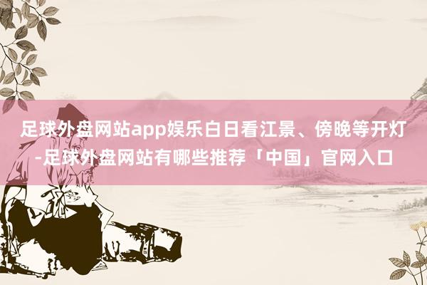 足球外盘网站app娱乐白日看江景、傍晚等开灯-足球外盘网站有哪些推荐「中国」官网入口