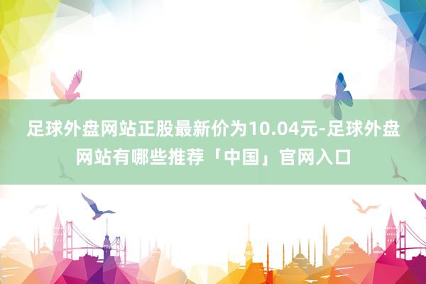 足球外盘网站正股最新价为10.04元-足球外盘网站有哪些推荐「中国」官网入口