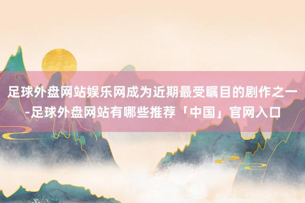 足球外盘网站娱乐网成为近期最受瞩目的剧作之一-足球外盘网站有哪些推荐「中国」官网入口