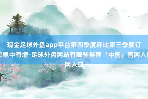 现金足球外盘app平台第四季度环比第三季度订单稳中有增-足球外盘网站有哪些推荐「中国」官网入口