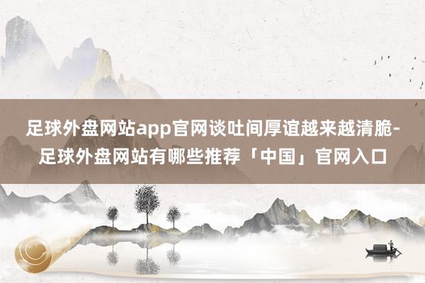 足球外盘网站app官网谈吐间厚谊越来越清脆-足球外盘网站有哪些推荐「中国」官网入口