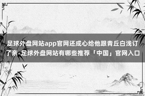 足球外盘网站app官网还成心给他跟青丘白浅订了亲-足球外盘网站有哪些推荐「中国」官网入口