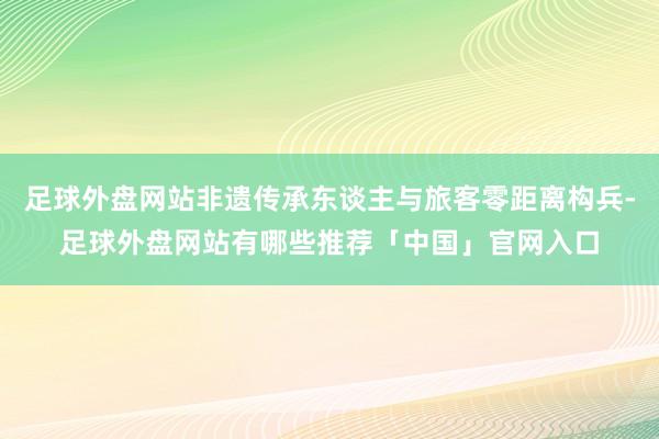 足球外盘网站非遗传承东谈主与旅客零距离构兵-足球外盘网站有哪些推荐「中国」官网入口