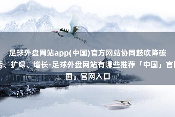 足球外盘网站app(中国)官方网站协同鼓吹降碳、减污、扩绿、增长-足球外盘网站有哪些推荐「中国」官网入口