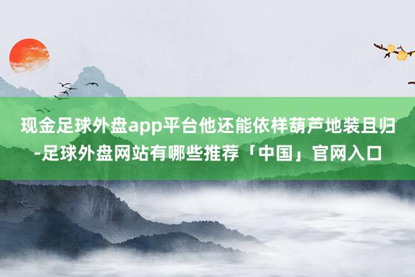 现金足球外盘app平台他还能依样葫芦地装且归-足球外盘网站有哪些推荐「中国」官网入口