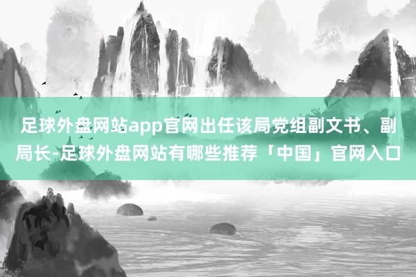 足球外盘网站app官网出任该局党组副文书、副局长-足球外盘网站有哪些推荐「中国」官网入口