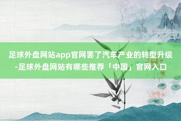 足球外盘网站app官网罢了汽车产业的转型升级-足球外盘网站有哪些推荐「中国」官网入口