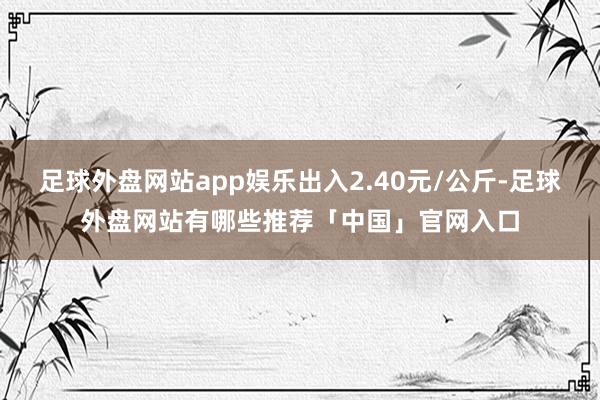 足球外盘网站app娱乐出入2.40元/公斤-足球外盘网站有哪些推荐「中国」官网入口
