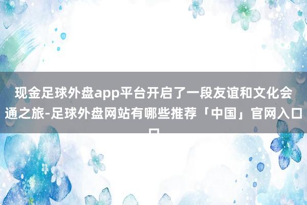 现金足球外盘app平台开启了一段友谊和文化会通之旅-足球外盘网站有哪些推荐「中国」官网入口