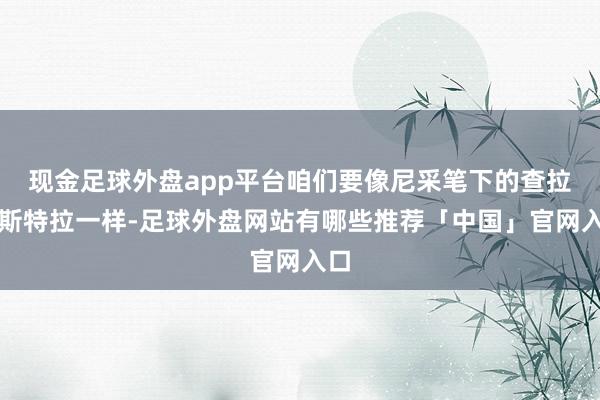 现金足球外盘app平台咱们要像尼采笔下的查拉图斯特拉一样-足球外盘网站有哪些推荐「中国」官网入口