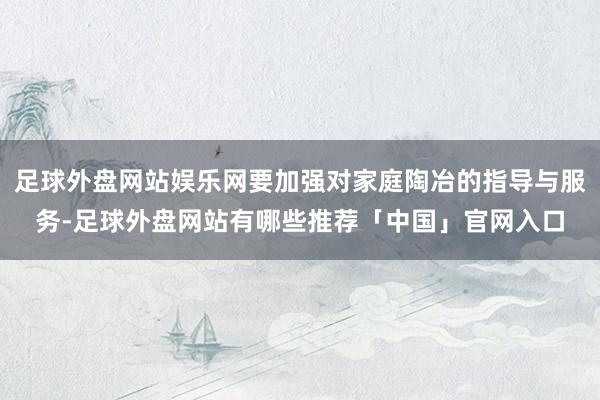 足球外盘网站娱乐网要加强对家庭陶冶的指导与服务-足球外盘网站有哪些推荐「中国」官网入口