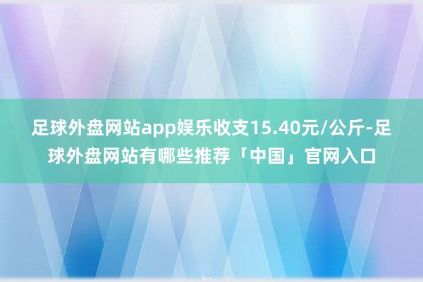 足球外盘网站app娱乐收支15.40元/公斤-足球外盘网站有哪些推荐「中国」官网入口
