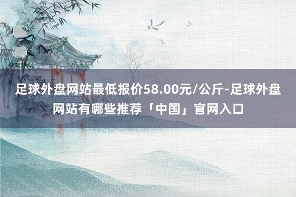 足球外盘网站最低报价58.00元/公斤-足球外盘网站有哪些推荐「中国」官网入口
