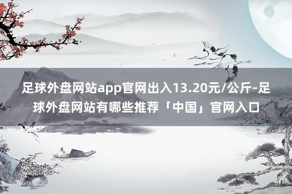 足球外盘网站app官网出入13.20元/公斤-足球外盘网站有哪些推荐「中国」官网入口