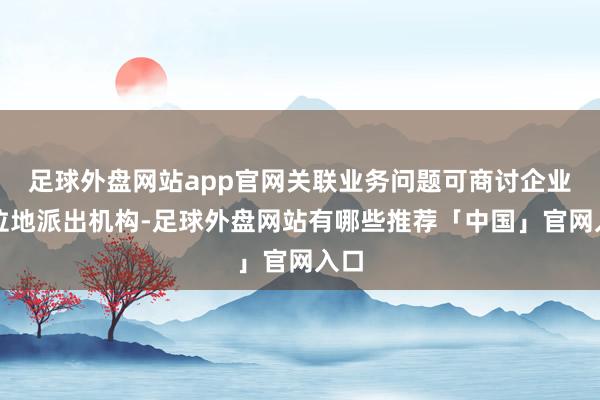 足球外盘网站app官网关联业务问题可商讨企业方位地派出机构-足球外盘网站有哪些推荐「中国」官网入口