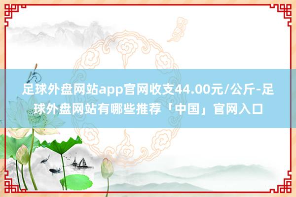 足球外盘网站app官网收支44.00元/公斤-足球外盘网站有哪些推荐「中国」官网入口